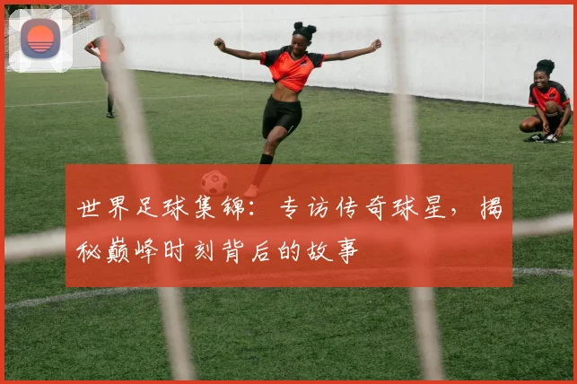 世界足球集锦:专访传奇球星,揭秘巅峰时刻背后的故事