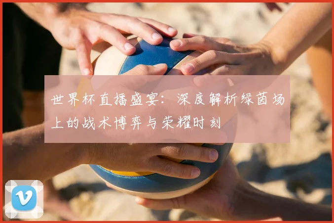 世界杯直播盛宴：深度解析绿茵场上的战术博弈与荣耀时刻