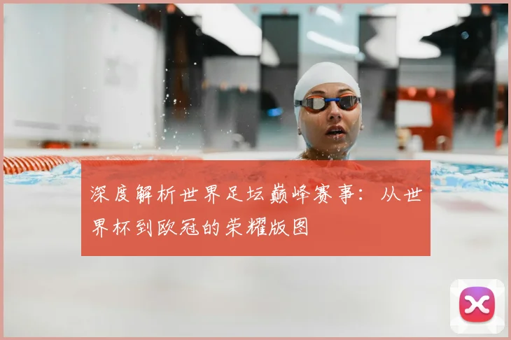 深度解析世界足坛巅峰赛事：从世界杯到欧冠的荣耀版图