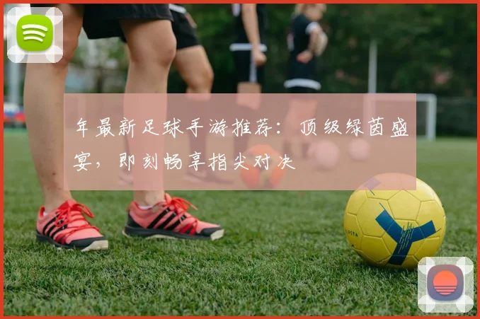 年最新足球手游推荐：顶级绿茵盛宴，即刻畅享指尖对决