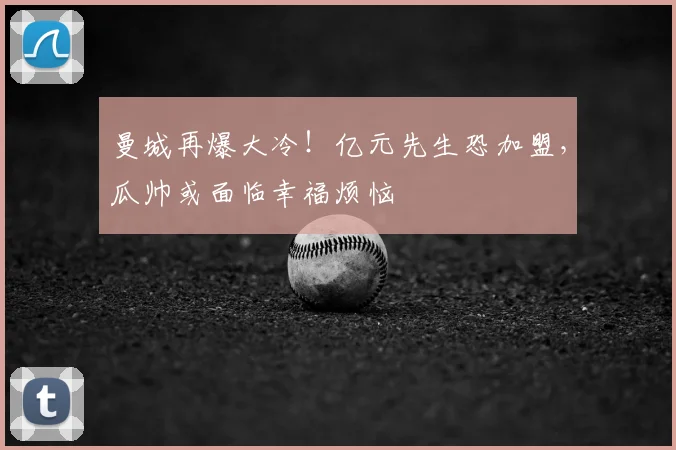 曼城再爆大冷！亿元先生恐加盟，瓜帅或面临幸福烦恼