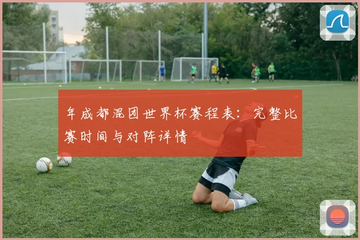 年成都混团世界杯赛程表：完整比赛时间与对阵详情
